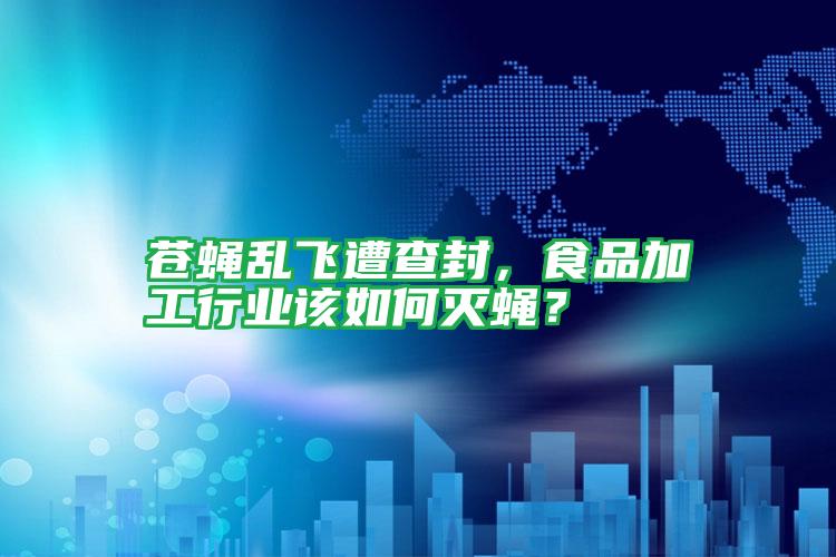 蒼蠅亂飛遭查封,食品加工行業(yè)該如何滅蠅?