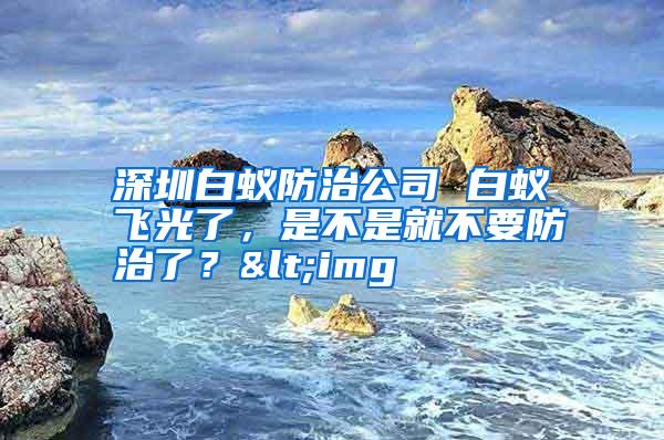 深圳白蟻防治公司 白蟻飛光了,是不是就不要防治了?<img