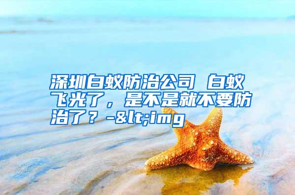 深圳白蟻防治公司 白蟻飛光了,是不是就不要防治了?-<img
