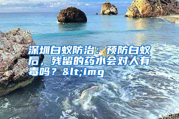 深圳白蟻防治：預(yù)防白蟻后，殘留的藥水會對人有毒嗎？<img