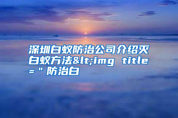 深圳白蟻防治公司介紹滅白蟻方法<img title="防治白