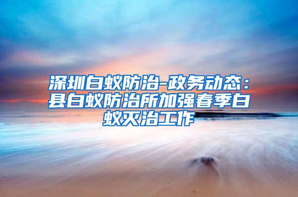 深圳白蟻防治-政務動態(tài)：縣白蟻防治所加強春季白蟻滅治工作